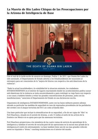 La Muerte de Bin Laden Chispas de las Preocupaciones por
la Arizona de Inteligencia de Base
Con el real de la tarde-noche de anuncio en domingo, Podria 1, de 2011, que Osama bin Laden ha
sido asesinado, el Departamento de Estado advirtio a los Estadounidenses de vacaciones al
extranjero para ser conscientes de la "mejora de futuros con respecto a los anti-Americano de la
violencia".
"Dada la actual incertidumbre y la volatilidad de la situacion existente, los ciudadanos
ESTADOUNIDENSES en el interior de lugares exactamente donde los acontecimientos podria causar
anti-Americano de la violencia se insta encarecidamente a para restringir su viaje fuera con respecto
a sus casas y tambien hoteles y evitar las grandes concentraciones de personas, junto con las
manifestaciones," menciono el Departamento de Estado en una declaracion escrita.
Organismos de inteligencia ESTADOUNIDENSES, junto con las bases militares poseen ademas
elevado su particular las medidas de seguridad en caso de represalias procedentes de los partidarios
del cerebro con el ataque terrorista del 9/11 asi como al-Qaeda lider.
Una base particular que incluye la intensificacion de su seguridad, a fin de ser capaz de "Alto" es
Fort Huachuca, situado en el sureste de Arizona, a solo 15 millas al norte de los activos de la
frontera con Mexico no es ajeno para que las amenazas terroristas.
Fort Huachuca proporciona a los miembros de las cuatro ramas de servicio de aprendizaje de la
inteligencia y tambien el secreto de escucha-post de las operaciones en la nacion mas grande de la
inteligencia-el centro de entrenamiento. La base tambien tiene uno de sus mas grandes vehiculo
aereo no tripulado o "drone," coaching instalaciones en el interior del mundo.
 