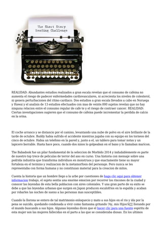 REALIDAD: Abundantes estudios realizados a gran escala revelan que el consumo de cafeina no
aumenta el riesgo de padecer enfermedades cardiovasculares, ni acrecienta los niveles de colesterol,
ni genera perturbaciones del ritmo cardiaco. Dos estudios a gran escala llevados a cabo en Noruega
y Hawai y el analisis de 13 estudios efectuados con mas de veinte.000 sujetos revelan que no hay
ninguna relacion entre el consumo regular de cafe te y el riesgo de contraer cancer. REALIDAD:
Ciertas investigaciones sugieren que el consumo de cafeina puede incrementar la perdida de calcio
en la orina.
El coche arranco y se distancio por el camino, levantando una nube de polvo en el aire brillante de la
tarde de octubre. Buddy habia sufrido el accidente mientras jugaba con su equipo en los torneos del
cinco de octubre. Habia un telefono en la pared y, junto a el, un tablero para tomar notas y un
lapicero borrable. Hasta hace poco, cuando dos ninos lo golpeaban en el bano y lo llamaban maricon.
The Babadook fue un pilar fundamental de la seleccion de Morbido 2014 y indudablemente es parte
de nuestro top trece de peliculas de terror del ano en curso. Una historia con mensaje sobre una
podrida industria que transforma individuos en monstruos y que exactamente tiene su mayor
fortaleza en el termino y realizacion de la metamorfosis del personaje. Pero nunca se les
representaba con forma humana y no constituian material para la creacion de mitos.
Cuenta la historia que un hombre llego a la urbe por cuestiones de haga clic aqui para obtener
informacion trabajo, el sujeto sentia una enorme emocion por recorrer los rincones de la ciudad y
conocer las leyendas de esta bella poblacion con aires coloniales. Y una gran parte de su exito se
debe a que las leyendas urbanas que surgen en Japon producen escalofrios en la espalda y acaban
por robarles las noches de sueno a las personas mas susceptibles.
Cuando la llorona se entero de tal matrimonio enloquecio y mato a sus hijos en el rio y ida por la
pena se suicido, quedando condenada a vivir como fantasma gritando !Ay, mis Hijos!â€ llorando por
el mundo buscando a sus hijos. Algunas leyendas dicen que el hacer clic para una fuente espiritu de
esta mujer son las mujeres fallecidas en el parto a las que se consideraba diosas. En los ultimos
 