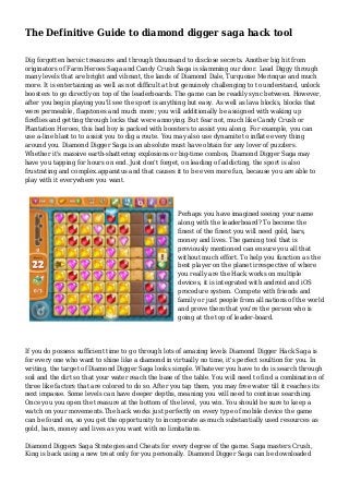 The Definitive Guide to diamond digger saga hack tool
Dig forgotten heroic treasures and through thounsand to disclose secrets. Another big hit from
originators of Farm Heroes Saga and Candy Crush Saga is slamming our door. Lead Diggy through
many levels that are bright and vibrant, the lands of Diamond Dale, Turquoise Merinque and much
more. It is entertaining as well as not difficult at but genuinely challenging to to understand, unlock
boosters to go directly on top of the leaderboards. The game can be readily sync between. However,
after you begin playing you'll see the sport is anything but easy. As well as lava blocks, blocks that
were permeable, flagstones and much more; you will additionally be assigned with waking up
fireflies and getting through locks that were annoying. But fear not, much like Candy Crush or
Plantation Heroes, this bad boy is packed with boosters to assist you along. For example, you can
use a-line blast to to assist you to dig a route. You may also use dynamite to inflate every thing
around you. Diamond Digger Saga is an absolute must have obtain for any lover of puzzlers.
Whether it's massive earth-shattering explosions or big-time combos, Diamond Digger Saga may
have you tapping for hours on end. Just don't forget, on leading of addicting, the sport is also
frustrating and complex.apparatus and that causes it to be even more fun, because you are able to
play with it everywhere you want.
Perhaps you have imagined seeing your name
along with the leaderboard? To become the
finest of the finest you will need gold, bars,
money and lives. The gaming tool that is
previously mentioned can ensure you all that
without much effort. To help you function as the
best player on the planet irrespective of where
you really are the Hack works on multiple
devices, it is integrated with android and iOS
procedure system. Compete with friends and
family or just people from all nations of the world
and prove them that you're the person who is
going at the top of leader-board.
If you do possess sufficient time to go through lots of amazing levels Diamond Digger Hack Saga is
for every one who want to shine like a diamond in virtually no time, it's perfect soultion for you. In
writing, the target of Diamond Digger Saga looks simple. Whatever you have to do is search through
soil and the dirt so that your water reach the base of the table. You will need to find a combination of
three like factors that are colored to do so. After you tap them, you may free water till it reaches its
next impasse. Some levels can have deeper depths, meaning you will need to continue searching.
Once you you open the treasure at the bottom of the level, you win. You should be sure to keep a
watch on your movements.The hack works just perfectly on every type of mobile device the game
can be found on, so you get the opportunity to incorporate as much substantially used resources as
gold, bars, money and lives as you want with no limitations.
Diamond Diggers Saga Strategies and Cheats for every degree of the game. Saga masters Crush,
King is back using a new treat only for you personally. Diamond Digger Saga can be downloaded
 