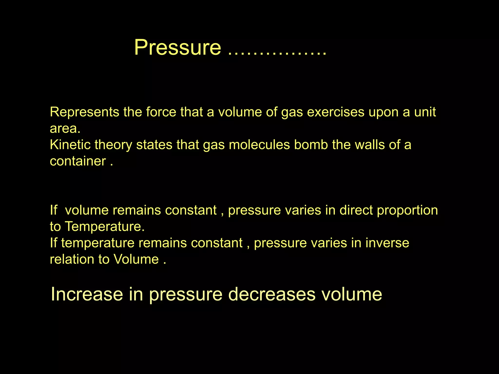 Pressure …………….
Represents the force that a volume of gas exercises upon a unit
area.
Kinetic theory states that gas molecules bomb the walls of a
container .
If volume remains constant , pressure varies in direct proportion
to Temperature.
If temperature remains constant , pressure varies in inverse
relation to Volume .
Increase in pressure decreases volume
 