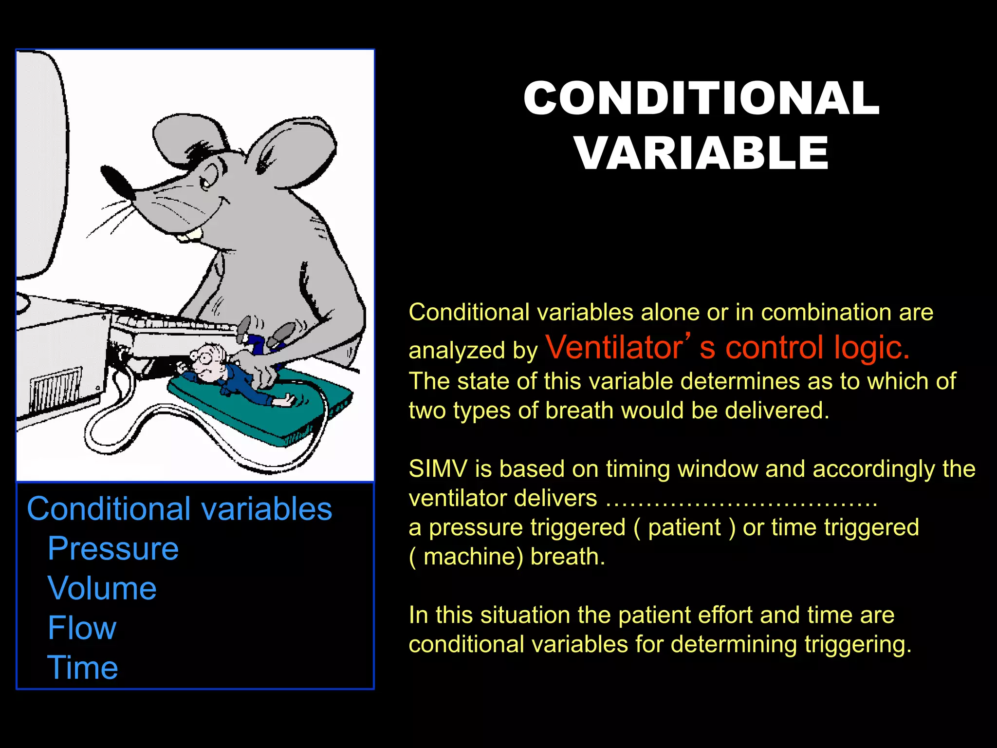 Conditional variables alone or in combination are
analyzed by Ventilator’s control logic.
The state of this variable determines as to which of
two types of breath would be delivered.
SIMV is based on timing window and accordingly the
ventilator delivers …………………………….
a pressure triggered ( patient ) or time triggered
( machine) breath.
In this situation the patient effort and time are
conditional variables for determining triggering.
CONDITIONAL
VARIABLE
Conditional variables
• Pressure
• Volume
• Flow
• Time
 