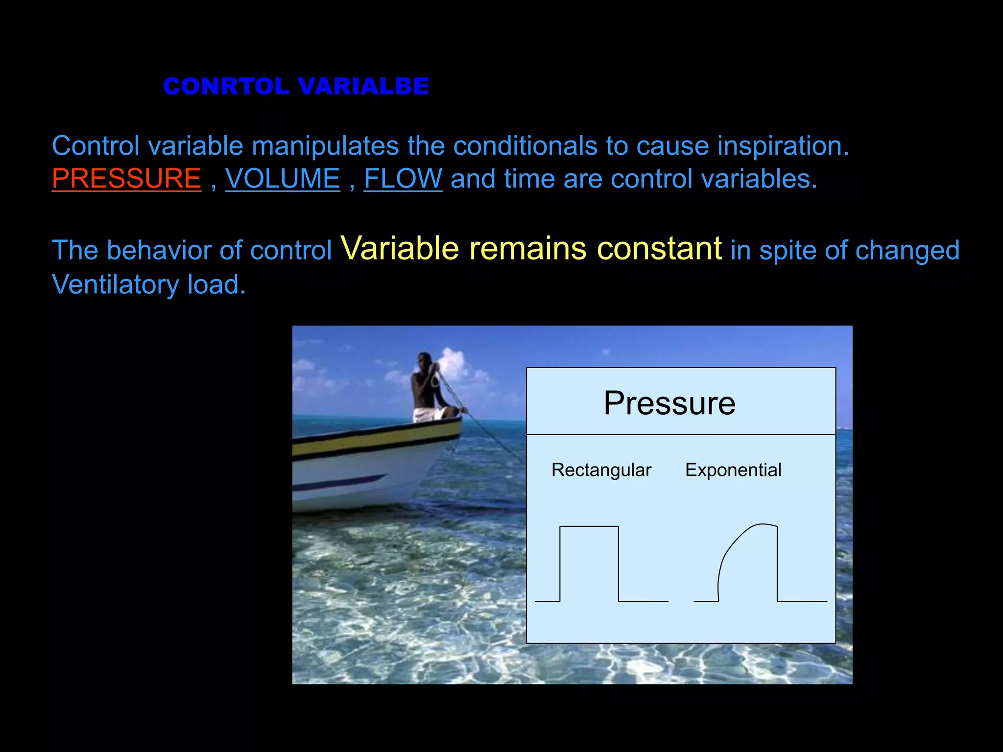 Control variable manipulates the conditionals to cause inspiration.
PRESSURE , VOLUME , FLOW and time are control variables.
The behavior of control Variable remains constant in spite of changed
Ventilatory load.
CONRTOL VARIALBE
Pressure
Rectangular Exponential
 