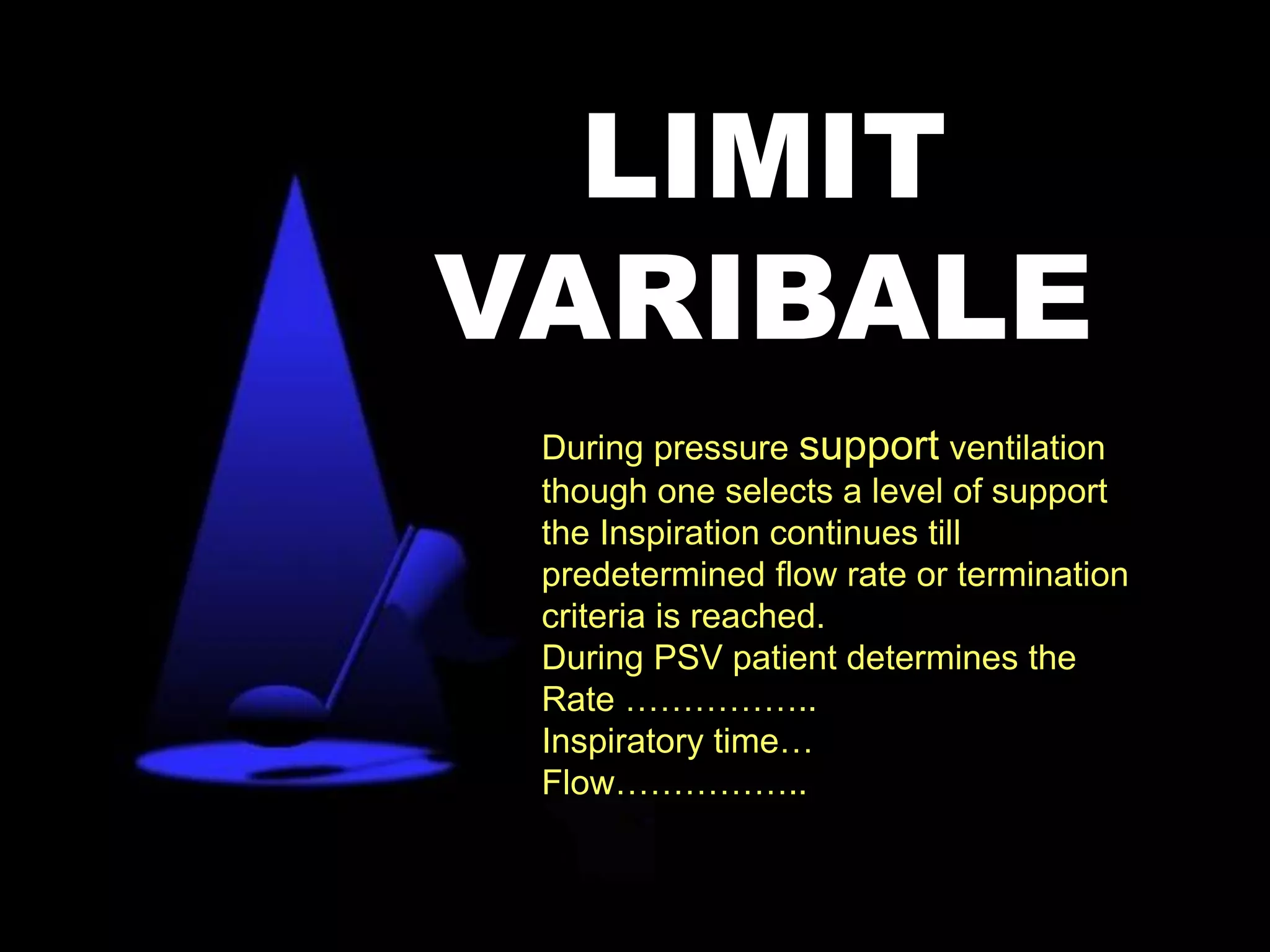 During pressure support ventilation
though one selects a level of support
the Inspiration continues till
predetermined flow rate or termination
criteria is reached.
During PSV patient determines the
Rate ……………..
Inspiratory time…
Flow……………..
LIMIT
VARIBALE
 