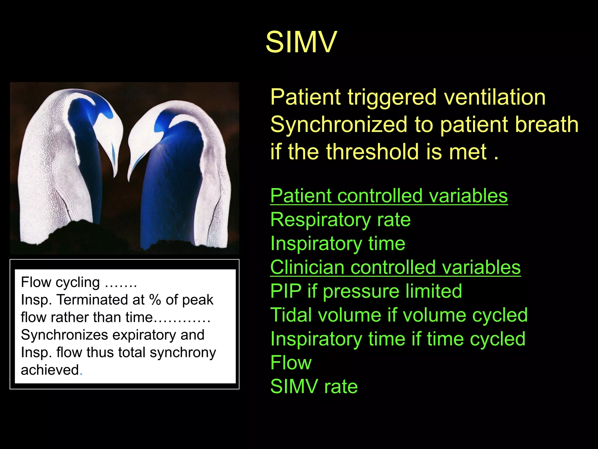 SIMV
Patient triggered ventilation
Synchronized to patient breath
if the threshold is met .
Patient controlled variables
Respiratory rate
Inspiratory time
Clinician controlled variables
PIP if pressure limited
Tidal volume if volume cycled
Inspiratory time if time cycled
Flow
SIMV rate
Flow cycling …….
Insp. Terminated at % of peak
flow rather than time…………
Synchronizes expiratory and
Insp. flow thus total synchrony
achieved.
 