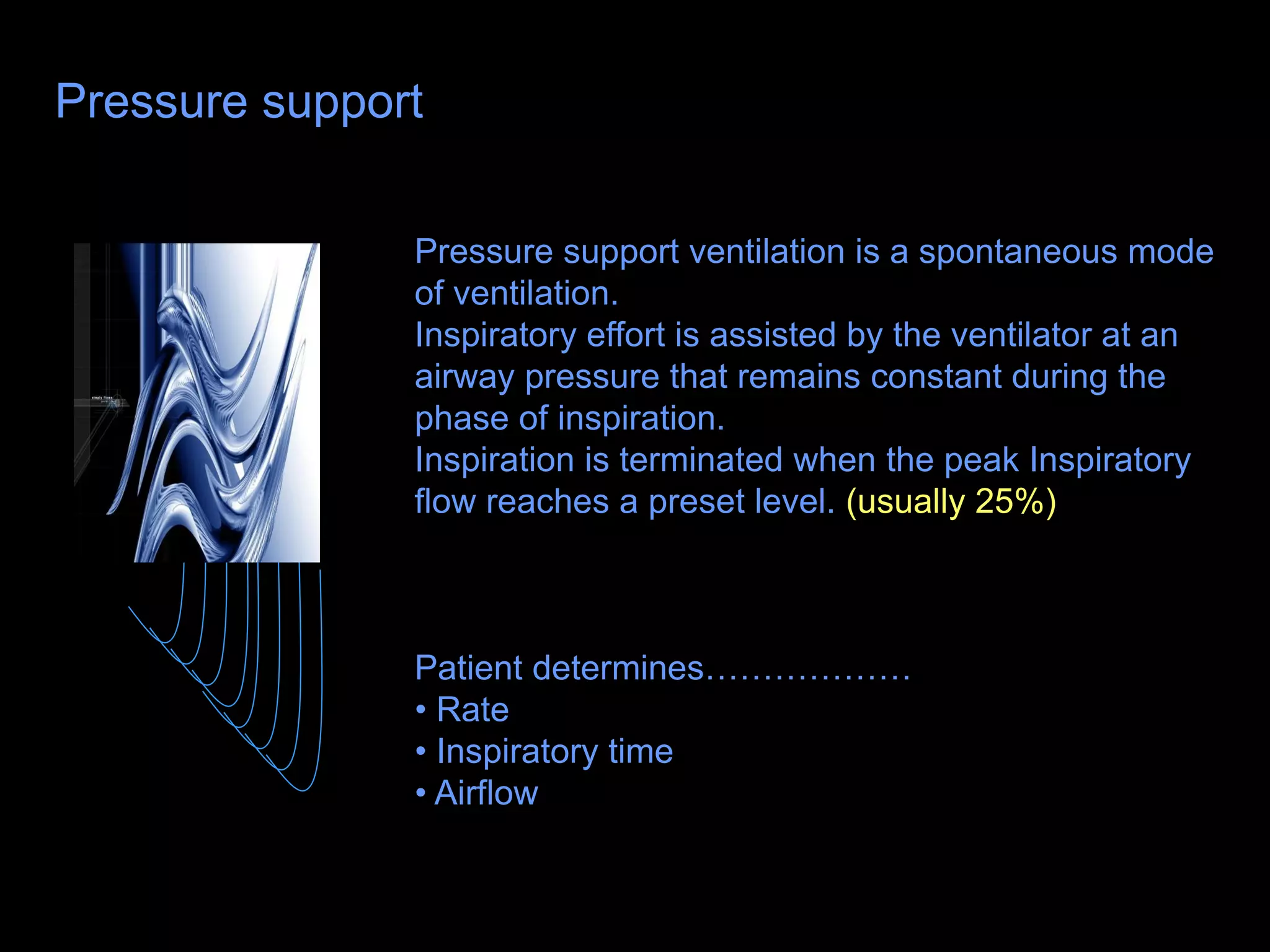 Pressure support
Pressure support ventilation is a spontaneous mode
of ventilation.
Inspiratory effort is assisted by the ventilator at an
airway pressure that remains constant during the
phase of inspiration.
Inspiration is terminated when the peak Inspiratory
flow reaches a preset level. (usually 25%)
Patient determines………………
• Rate
• Inspiratory time
• Airflow
 