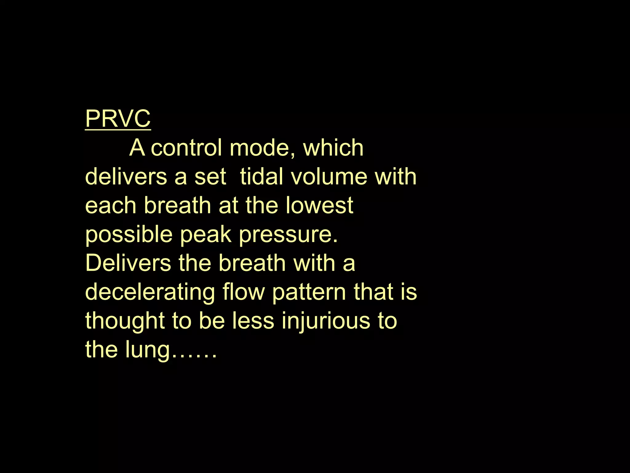 PRVC
A control mode, which
delivers a set tidal volume with
each breath at the lowest
possible peak pressure.
Delivers the breath with a
decelerating flow pattern that is
thought to be less injurious to
the lung……
 