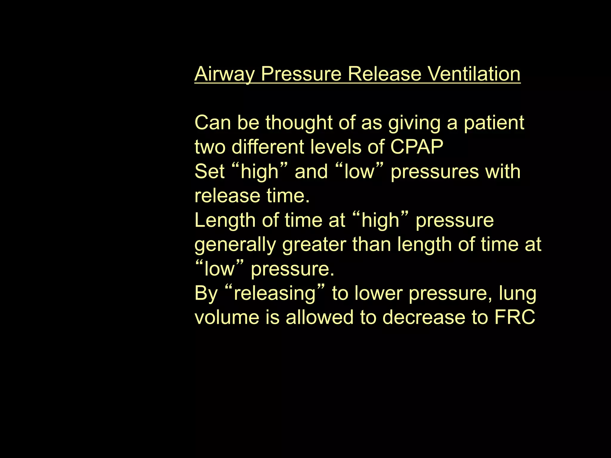 Airway Pressure Release Ventilation
Can be thought of as giving a patient
two different levels of CPAP
Set “high” and “low” pressures with
release time.
Length of time at “high” pressure
generally greater than length of time at
“low” pressure.
By “releasing” to lower pressure, lung
volume is allowed to decrease to FRC
 