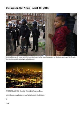 Pictures in the News | April 28, 2015
Jayden Thorpe, 5, came with his mother to see what was happening at the intersection of W. North
Ave. and Pennsylvania Ave. in Baltimore.
PHOTOGRAPH BY: Carolyn Cole / Los Angeles Times
http://framework.latimes.com/?attachment_id=115540
0
Link
 