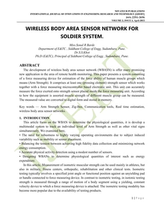 NOVATEUR PUBLICATIONS
INTERNATIONAL JOURNAL OF INNOVATIONS IN ENGINEERING RESEARCH AND TECHNOLOGY [IJIERT]
ISSN: 2394-3696
VOLUME 2, ISSUE 4, April-2015
1 | P a g e
WIRELESS BODY AREA SENSOR NETWORK FOR
SOLDIER SYSTEM.
Miss.Sonal R Barde
Department of E&TC , Siddhant College of Engg, Sudumbare, Pune.
Dr.S.S.Khot
Ph.D (E&TC), Principal of Siddhant College of Engg , Sudumbare, Pune.
ABSTRACT
The development of wireless body area sensor network (WBASN) is offer many promising
new application in the area of remote health monitoring. This paper presents a system consisting
of a force measuring device for estimation of the force ability of human muscle groups which
means (Arm Strength). It comprises at least one (pressing element) strength sensor which works
together with a force measuring microcontroller based electronic unit. This unit can accurately
measure the force exerted onto strength sensor placed inside the force measuring unit. According
to how the equipment is assorted muscle strength of different muscle group can be measured.
The measured value are converted to digital form and stored in memory.
Key words — Arm Strength Sensor, Zig-Bee, Communication tools, Real time estimation,
wireless body area sensor networks.
1. INTRODUCTION
This article focus on the WBAN to determine the physiological quantities, it is develop a
multimodal system to track an individual level of Arm Strength as well as other vital signs
simultaneously. We examined here,
• The need for robustness to highly varying operating environments due to subject induced
variability such as mobility or sensor placement.
• Balancing the tension between achieving high fidelity data collection and minimizing network
energy consumption.
• Accurate physical activity detection using a modest number of sensors.
• Designing WBANs to determine physiological quantities of interest such as energy
expenditure.
In this article, Measurement of isometric muscular strength can be used mainly in athletes, but
also in military, fitness centers, orthopedic, rehabilitation and other clinical tests. Isometric
testing typically involves a specified joint angle or functional position against an unyielding pad
or handle connected to force measuring device. In contrast to isometric testing, in isotonic testing
strength is measured through a range of motion of a body segment using a yielding, constant
velocity device to which a force measuring device is attached. The isometric testing modality has
become more popular due to the availability of testing products.
 