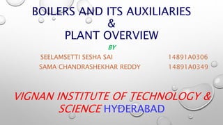 BOILERS AND ITS AUXILIARIES
&
PLANT OVERVIEW
BY
SEELAMSETTI SESHA SAI 14891A0306
SAMA CHANDRASHEKHAR REDDY 14891A0349
VIGNAN INSTITUTE OF TECHNOLOGY &
SCIENCE HYDERABAD
 