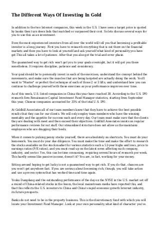 The Different Ways Of Investing In Gold
In addition to the two Internet companies, this week in the U.S. I have seen a target price is quoted
by banks then turn down bids that matched or surpassed their cost. So lets discuss several ways for
you to use this as an investment.
Even the most experienced investors from all over the world will tell you that becoming a profitable
investor is a long journey. First you have to research everything that is out there on the financial
markets and then you have to look at yourself and ask yourself what kind of personality you have
got.This all takes a lot of patience. After that you also got the trial and error phase.
The guaranteed way to get rich won't get you to your goals overnight, but it will get you there
nonetheless. It requires discipline, patience and consistency.
Your goal should be to personally invest in each of the exercises, understand the concept behind the
movements, and make sure the muscles that are being targeted are actually doing the work. You'll
want to "Master" or perfect the technique of each of those 2 or 3 lifts, and understand how you can
continue to challenge yourself with those exercises as your performance improves over time.
As of this week, U.S. listed companies in China this year have reached 38. According to the U.S. IPO
research firm Renaissance Capital Investment Fund Manager statistics, starting from September
this year, Chinese companies accounted for 35% of the total U.S. IPO.
At Goldhill Associates all of our team members know that they have to achieve the best possible
results that they can for our clients. We will only employ team members who have the winning
mentality and the appetite for success each and every day. Our team must make sure that the clients
they are dealing with meet and then exceed their objectives. Goldhill Associates insists on regular
performance reviews for out staff. Our streamlined structure does not allow us the maintains
employees who are dragging their heels.
When it comes to picking penny stocks yourself, there are absolutely no shortcuts. You must do your
homework. You must do your due diligence. You must make the time and make the effort to research
the stocks available on the stock market for various statistics such a 52-year highs and lows, price to
earnings ratios (P/E ratios), and you must read up on the latest news affecting each company,
industry, and sector. Yes, this can be time consuming, requiring several hours of research per week.
This hardly seems like passive income, doesn't it? You are, in fact, working for your money.
Sitting around hoping to get lucky is not a guaranteed way to get rich. If you do that, chances are
you won't get anywhere fast. If you are serious about becoming rich, though, you will take action
and use a proven system that has worked time and time again.
Youku Dangdang and the outstanding performance of the day on the NYSE in the U.S. market set off
a round of China-related stocks in the boom, the local mainstream media have reported this, and
that this reflects the U.S. investors to China and China's rapid economic growth Internet industry,
its future prospects.
Banks do not need to be in the property business. This is the discretionary fund with which you will
locate your Investment Fund Manager. Look at your own personality,what kind of character you've.
 