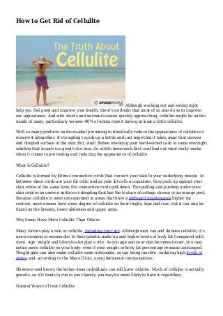 How to Get Rid of Cellulite
Although working out and eating right
help you feel good and improve your health, there's no doubt that most of us also do so to improve
our appearance. And with shorts and swimsuit season quickly approaching, cellulite might be on the
minds of many, particularly women--80% of whom report having at least a little cellulite.
With so many products on the market promising to drastically reduce the appearance of cellulite or
remove it altogether, it's tempting to pick up a bottle and just hope that it takes away that uneven
and dimpled surface of the skin. But, wait! Before investing your hard-earned cash in some overnight
solution that sounds too good to be true, do a little homework first--and find out what really works
when it comes to preventing and reducing the appearance of cellulite.
What Is Cellulite?
Cellulite is formed by fibrous connective cords that connect your skin to your underlying muscle. In
between these cords are your fat cells, and as your fat cells accumulate, they push up against your
skin, while at the same time, the connective cords pull down. This pulling and pushing under your
skin creates an uneven surface or dimpling that has the texture of cottage cheese or an orange peel.
Because cellulite is more concentrated in areas that have a outboard maintenance higher fat
content, most women have some degree of cellulite on their thighs, hips and rear, but it can also be
found on the breasts, lower abdomen and upper arms.
Why Some Have More Cellulite Than Others
Many factors play a role in cellulite, including your sex. Although men can and do have cellulite, it's
more common in women due to their genetic make-up and higher levels of body fat (compared with
men). Age, weight and lifestyle also play a role. As you age and your skin becomes looser, you may
notice more cellulite on your body--even if your weight or body fat percentage remains unchanged.
Weight gain can also make cellulite more noticeable, as can being inactive, enduring high levels of
stress and, according to the Mayo Clinic, using hormonal contraceptives.
However--and here's the kicker--lean individuals can still have cellulite. Much of cellulite is actually
genetic, so if it tends to run in your family, you may be more likely to have it regardless.
Natural Ways to Treat Cellulite
 