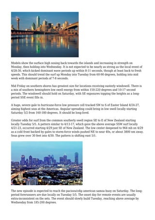 Models show the surface high nosing back towards the islands and increasing in strength on
Monday, then holding into Wednesday. It is not expected to be nearly as strong as the local event of
4/28-30, which kicked dominant wave periods up within 8-11 seconds, though at least back to fresh
speeds. This should trend the surf up Monday into Tuesday from 60-90 degrees, holding into mid
week with dominant periods of 7-8 seconds.
Mid Friday on southern shores has greatest size for locations receiving easterly windswell. There is
a mix of southern hemisphere low swell energy from within 150-220 degrees and 10-17 second
periods. The windswell should hold on Saturday, with SE exposures topping the heights as a long-
period SSE event fills in.
A huge, severe gale to hurricane-force low pressure cell tracked SW to S of Easter Island 4/24-27,
aiming highest seas at the Americas. Angular spreading could bring in low swell locally starting
Saturday 5/2 from 160-180 degrees. It should be long-lived.
Greater odds for surf from the common southerly swell region SE to E of New Zealand starting
locally Tuesday 5/5. A pattern similar to 4/13-17, which gave the above average SSW surf locally
4/21-23, occurred starting 4/29 just SE of New Zealand. The low center deepened to 964 mb on 4/29
as a cold front backed by gales to storm-force winds pushed NE to near 40s, or about 3800 nm away.
Seas grew over 30 feet into 4/30. The pattern is shifting east 5/1.
The new episode is expected to reach the pacioos/cdip american samoa buoy on Saturday. The long-
period forerunners are due locally on Tuesday 5/5. The onset day for remote events are usually
extra-inconsistent on the sets. The event should slowly build Tuesday, reaching above average by
Wednesday from 185-200 degrees.
 