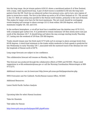 Into the long range, the jet stream pattern 4/30-5/1 shows a meridional pattern E of New Zealand,
with a large, wide equatorward loop. A pair of short-waves is modelled to fill into the long wave
pattern from the SW. Each has an enhanced surface low pressure area, and in turn, new regions of
gales to storm-force winds. The first in the follow-up series is SE of New Zealand on 5/1. The second
is due 5/3. Both are aiming seas parallel to the Hawaii swell window, primarily to the east of Hawaii.
This makes for larger error bars for the local maximums. The net result should be overlapping
events keeping surf average to above average 5/5-12 from within 180-200 degrees, with local
maximums roughly 5/6, 5/8, and 5/10.
In the northern hemisphere, a cut-off jet level low is modelled near the dateline near 45°N 5/3-5,
with a marginal gale surface low. It is predicted to remain stationary 5/4 then slowly move east just
south of the Aleutians 5/6-7. It should bring surf above the may average starting locally Thursday
5/7, lasting into the weekend of 5/9 from 330-360 degrees.
Trades should remain near the fresh mark 5/7-9 with surf at average to above average levels from
60-90 degrees. A short-lived minimum to the trades within moderate to fresh speeds is predicted for
late Wednesday to early Thursday 5/6-7, associated with the eastward track of the Aleutian low over
the longitude of Hawaii north of 40°N.
Long range forecasts are subject to low confidence.
This collaborative forecast will resume on Monday, May 4.
This forecast was produced through the collaborative efforts of NWS and NCDDC. Please send
suggestions to w-hfo.webmaster@noaa.gov or call the Warning Coordination Meteorologist at 808-
973-5275.
Additional resources: see /in lowercase/ http://www.prh.noaa.gov/hnl/pages/marine.php.
NWS Forecaster and Pat Caldwell, Pacific/Hawaii Liaison Office, NCDDC
Additional Resources:
Latest North Pacific Surface Analysis
Upcoming tides for select Hawaii locations
Tides for Honolulu
Tide tables for Hawaii
http://www.prh.noaa.gov/hnl/pages/SRF.php#Footer
 