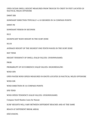OPEN OCEAN SWELL HEIGHT MEASURED FROM TROUGH TO CREST IN FEET LOCATED 20
NAUTICAL MILES OFFSHORE
DMNT DIR
DOMINANT DIRECTION TYPICALLY +/-10 DEGREES IN 16 COMPASS POINTS
DMNT PD
DOMINANT PERIOD IN SECONDS
H1/3
SIGNIFICANT WAVE HEIGHT IN THE SURF ZONE
H1/10
AVERAGE HEIGHT OF THE HIGHEST ONE-TENTH WAVES IN THE SURF ZONE
HGT TEND
HEIGHT TENDENCY OF SWELL (VALID VALUES: UP/DOWN/SAME)
PROB
PROBABILITY OF OCCURRENCE (VALID VALUES: HIGH/MED/LOW)
WIND SPD
OPEN WATER WIND SPEED MEASURED IN KNOTS LOCATED 20 NAUTICAL MILES OFFSHORE
WIND DIR
WIND DIRECTION IN 16 COMPASS POINTS
SPD TEND
WIND SPEED TENDENCY (VALID VALUES: UP/DOWN/SAME)
Compass Swell Shadow Lines for Hawaii
SURF HEIGHTS WILL VARY BETWEEN DIFFERENT BEACHES AND AT THE SAME
BEACH AT DIFFERENT BREAK AREAS.
DISCUSSION:
 