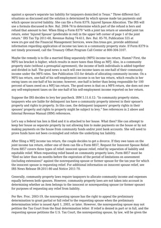 against a spouse's separate tax liability for taxpayers domiciled in Texas." Three different fact
situations as discussed and the solution is determined by which spouse made tax payments and
which spouse incurred liability. She can file a Form 8379, Injured Spouse Allocation. The IRS will
use a formula discussed in Rev. Rul. 2004-74 to determine which part of the refund is hers and
refund that amount to her. When filing a Form 8379 "with a joint tax return or amended joint tax
return, enter 'Injured Spouse' (preferable in red) in the upper left corner of page 1 of the joint
return." IRS Tax Tip 2011-60, Revenue Ruling 74-611, Rev. Rul. 85-70, Publication 555 at
www.irs.gov and the Financial Management Services, www.fms.treas.gov, provide additional
information regarding application of income tax laws in a community property state. If Form 8379 is
not timely processed, call the Treasury Offset Program Call Center at 800-304-3107.
Maybe the remedy is to file a married filing separately (MFS) income tax return. Humm? First, the
MFS tax bracket is higher, which results in more taxes than filing as MFJ. Also, in a community
property state (without a prenuptial agreement), the income of both individuals is added together
and divided in half. The good news is each will owe income taxes on one-half of their community
income under the MFS rates. See Publication 555 for details of allocating community income. On a
MFS tax return, one-half of his self-employment income is on her tax return, which results in her
owing taxes on one-half of his income; however, one-half is better than being responsible for 100
percent of taxes owed on a MFJ tax return. The good news is that on a MFS return, she does not owe
any self-employment taxes on the one-half of his self-employment income reported on her return.
Suppose the IRS decides to levy her paycheck. IRM 5.11.6.12: "In community property states,
taxpayers who are liable for delinquent tax have a community property interest in their spouse's
property and rights to property. In this case, the delinquent taxpayers' property rights in their
spouses' property and rights to property might be subject to levy." See references in 2 above and
Internal Revenue Manual (IRM) references.
Let's say a federal tax lien is filed and it is attached to her house. What then? She can attempt to
keep her house as separate property by not allowing him to make payments on the house or by not
making payments on the house from community funds and/or joint bank accounts. She will need to
prove funds have not been co-mingled and refute the underlying tax liability.
After filing a MFJ income tax return, the couple decides to get a divorce. If they owe taxes on the
joint income tax return, either one of them can file a Form 8857, Request for Innocent Spouse Relief.
Form 8857 covers three types of relief: innocent spouse relief, relief by separation of liability and
equitable relief. When requesting relief based on community property laws, Form 8857 must be
"filed no later than six months before the expiration of the period of limitations on assessment
(including extensions)" against the nonrequesting spouse or former spouse for the tax year for which
the innocent spouse is requesting relief. For additional information on innocent spouse relief, see
IRS News Release IR-2011-80 and Notice 2011-70.
Generally, community property laws require taxpayers to allocate community income and expenses
equally between both spouses. However, community property laws are not taken into account in
determining whether an item belongs to the innocent or nonrequesting spouse (or former spouse)
for purposes of requesting any relief from liability.
Per Rev. Proc. 2003-19, the nonrequesting spouse has the right to appeal the preliminary
determination to grant partial or full relief to the requesting spouse when the preliminary
determination letter is issued April 1, 2003, or later. However, the nonrequesting spouse may not
petition the Tax Court from the final determination letter. If relief is denied in part or in full, and the
requesting spouse petitions the U.S. Tax Court, the nonrequesting spouse, by law, will be given the
 