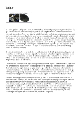 Wehlls
El Laser Lipolitico Adelgazante es un laser frio de baja intensidad y de tipo luz roja visible (Clase 3B)
que emplea un diodo semiconductor para producir una longitud de onda continua de seiscientos
cincuenta nanometros. Pese a que la mayoria de tratamientos esteticos puedan resultar dolorosos en
mayor menor medida para el paciente, la cavitacion consigue que la sensacion de masaje y calor en
la zona que se aplica sea verdaderamente llevadero un tratamiento con ultrasonidos. Estas ventajas
son las que han llevado a la cavitacion a ser entre los tratamientos por sesiones mas populares en las
clinicas esteticas de todo el planeta, y cada vez son mas los pacientes que conocen este versatil y util
tratamiento. La cavitacion produce una gran cantidad de calor, es posible que tras las sesiones se
puedan hallar quemaduras ampollas. A lo largo de la sesion se percibe un ligero calor interno y
carece de efectos secundarios.
El proceso que se emplea en la cavitacion se fundamenta en disolver la grasa acumulada y despues
convertirla en liquido para que despues pueda ser eliminada naturalmente por el organismo, lo que
se realiza mediante la orina. Las ondas de ultrasonido generadas por la Cavitacion producen la
rotura de la membrana celular del adipocito, con la consecuente difusion de la matriz lipidica
(trigliceridos) al espacio intersticial.
Creamos que la ultracavitacion logra que la grasa se desprenda y pueda ser transportada por la linfa
y el sistema venoso, mas estos son sistemas perezosos en la fisiologia femenina debido a un menor
desarrollo muscular y precisan de un apoyo externo que estimule su funcionamiento. Las sesiones
recomendadas de este tratamiento van desde las 6 minimas hasta un maximo de doce. Es cierto que
existen pacientes que empiezan a apreciar los efectos de esta tecnica tras la primera sesion, pero lo
recomendado es llegar como minimo a esas seis sesiones para poder obtener un buen resultado.
Me uno a el interrogante de la anterior companera,el tema de los efectos de la ultracavitacion en
embarazadas me preocupa, me gustaria saber si los efectos pueden ser perjudiciales para este tema.
En este momento, la Ultracavitacion es la aternativa mas avanzada en estetica contra las
adiposidades localizadas y la celulitis. El principio basico de trabajo de la Ultracavitacion es el
conocido fenomeno fisico de cavitacion, un generador de ondas ultrasonicas que hacen vibrar los
fluidos intracelulares generando infinidad de microburbujas de aire dentro de los adipocitos y
causando el rompimiento terminante de exactamente los mismos. Sus efectos se empezaran a
observar pasado el primer mes de tratamiento y en forma progresiva.
 