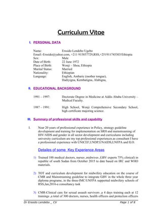 Curriculum Vitae
I. PERSONAL DATA
Name: Erssido Lendebo Ugebo
Email:-Erssido@yahoo.com, +211 915857729,RSS,+251911745303/Ethiopia
Sex: Male
Date of Birth: 22 June 1972
Place of Birth: Wonji – Shoa, Ethiopia
Marital Status: Married
Nationality: Ethiopian
Language: English, Amharic (mother tongue),
Hadiyigna, Kembatigna, Alabigna,
II. EDUCATIONAL BACKGROUND
1991 – 1997: Doctorate Degree in Medicine at Addis Ababa University –
Medical Faculty.
1987 – 1991: High School, Wonji Comprehensive Secondary School,
high certificate majoring science.
III. Summary of professional skills and capability
I. Near 20 years of professional experience in Policy, strategy guideline
development and training for implementation on SRH and mainstreaming of
HIV/AIDS and gender in all sector development and curriculums including
university curriculum are my top professional experiences.as consultant I have
a professional experience with UNICEF,UNDP,UNAIDS,UNFPA and ILO.
Detailes of some Key Experience Areas
1) Trained 188 medical doctors, nurses ,midwives ,GBV experts 75% clinical) in
republic of south Sudan from October 2015 to date based on IRC and WHO
materials.
2) TOT and curriculum development for midwifery education on the course of
CMR and Mainstreaming guideline to integrate GBV in the whole three year
diploma programe, in the three-IMC/UNFPA supported midwifery schools of
RSS,Jan,2016-a consultancy task
3) CMR-Clinical care for sexual assault survivors ,a 4 days training each at 12
trainings ,a total of 300 doctors, nurses, health officers and protection officers
Dr Erssido Lendebo _ CV Page 1 of 8
 