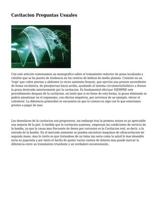 Cavitacion Preguntas Usuales
Con este articulo comenzamos un monografico sobre el tratamiento reductor de grasa localizada y
celulitis que se ha puesto de tendencia en los centros de belleza de medio planeta. Consiste en un
'traje' que cubre piernas y abdomen (a veces asimismo brazos), que ejercita una presion ascendiente
de forma oscilatoria, de pies/piernas hacia arriba, ayudando al sistema circulatorio/linfatico a drenar
la grasa destruida anteriormente por la cavitacion. Es fundamental efectuar SIEMPRE este
procedimiento despues de la cavitacion, en tanto que si no fuese de esta forma, la grasa eliminada se
podria amontonar en el organismo, con efectos negativos, por servirnos de un ejemplo, elevar el
colesterol. La diferencia primordial se encuentra en que lo costoso es algo con lo que estariamos
prestos a pagar de mas.
Los desenlaces de la cavitacion son progresivos, sin embargo tras la primera sesion es ya apreciable
una mejoria de la piel. A medida que la cavitacion aumenta, empeoran las condiciones de servicio de
la bomba, ya que la causa mas frecuente de denos por corrosion es la Cavitacion real, es decir, a la
entrada de la bomba. En el mercado asimismo se pueden encontrar maquinas de ultracavitacion de
segunda mano, mas lo cierto es que tratandose de un tema tan serio como la salud lo mas deseable
seria no jugarsela y por tanto el hecho de gastar varios cientos de dolares mas puede marcar la
diferencia entre un tratamiento triunfante y un verdadero inconveniente.
 