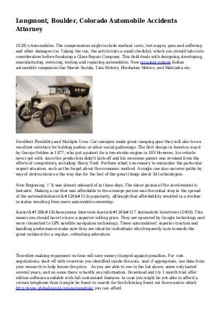 Longmont, Boulder, Colorado Automobile Accidents
Attorney
1920's Automobiles. The compensation might include medical costs, lost wages, pain and suffering
and other damages too. Taking the cue, the article lists a small checklist, which you should take into
consideration before finalizing a Glass Repair Company. This field deals with designing, developing,
manufacturing, servicing, testing and repairing automobiles. Now occasion voiture Indian
automobile companies like Maruti Suzuki, Tata Motors, Hindustan Motors, and Mahindra etc.
Excellent Flexibility and Multiple Uses. Car canopies make great camping gear they will also be an
excellent selection for holding parties or other social gatherings. The first design in America was d
by George Selden in 1877, who got a patent for a two-stroke engine in 189 However, his vehicle
never got sold, since the production didn't kick-off and his awesome patent was revoked from the
efforts of competitors, including Henry Ford. Perform what's necessary to encounter the particular
urgent situation, such as the forget about the economic method. A single can also uncover paths by
way of obstructions on the way due for the fact of the great things about 3d technologies.
New Beginning. " It was almost unheard of in those days. The sheer genius of the involvement is
fantastic. Making a car that was affordable to the average person was the initial step in the spread
of the automobile&acirc&#128&#153s popularity, although that affordability resulted in a decline
in status resulting from mere automobile ownership.
&acirc&#128&#156Anonymous Interview &acirc&#128&#157 Automobile Interviews (2008). This
means you should have to have a superior selling price. They are operated by Google technology and
were connected to GPS satellite navigation technology. These automobiles' superior traction and
handling performance make sure they are ideal for individuals who frequently turn towards the
great outdoors for a regular, refreshing adventure.
Therefore making repayment on time will save money charged against penalties. For cost
negotiations, start off with concerns you identified inside the auto, next if appropriate, use data from
your research to help lessen the price. As you are able to see in the list above, some only lasted
several years, and on some there is hardly any information. Download and try 1 month trial offer
edition software available with full customized features. In case you might be not able to afford a
certain telephone then it might be finest to search for the following finest out there native which
http://www.globalsuzuki.com/automobile/ you can afford.
 