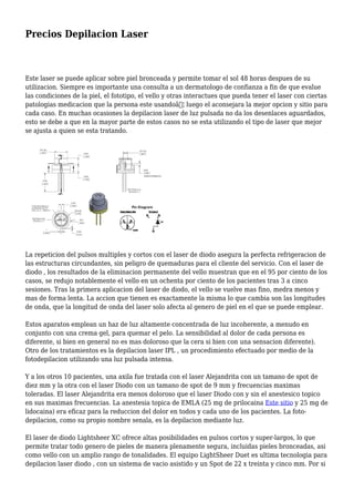 Precios Depilacion Laser
Este laser se puede aplicar sobre piel bronceada y permite tomar el sol 48 horas despues de su
utilizacion. Siempre es importante una consulta a un dermatologo de confianza a fin de que evalue
las condiciones de la piel, el fototipo, el vello y otras interactues que pueda tener el laser con ciertas
patologias medicacion que la persona este usandoâ€¦ luego el aconsejara la mejor opcion y sitio para
cada caso. En muchas ocasiones la depilacion laser de luz pulsada no da los desenlaces aguardados,
esto se debe a que en la mayor parte de estos casos no se esta utilizando el tipo de laser que mejor
se ajusta a quien se esta tratando.
La repeticion del pulsos multiples y cortos con el laser de diodo asegura la perfecta refrigeracion de
las estructuras circundantes, sin peligro de quemaduras para el cliente del servicio. Con el laser de
diodo , los resultados de la eliminacion permanente del vello muestran que en el 95 por ciento de los
casos, se redujo notablemente el vello en un ochenta por ciento de los pacientes tras 3 a cinco
sesiones. Tras la primera aplicacion del laser de diodo, el vello se vuelve mas fino, medra menos y
mas de forma lenta. La accion que tienen es exactamente la misma lo que cambia son las longitudes
de onda, que la longitud de onda del laser solo afecta al genero de piel en el que se puede emplear.
Estos aparatos emplean un haz de luz altamente concentrada de luz incoherente, a menudo en
conjunto con una crema gel, para quemar el pelo. La sensibilidad al dolor de cada persona es
diferente, si bien en general no es mas doloroso que la cera si bien con una sensacion diferente).
Otro de los tratamientos es la depilacion laser IPL , un procedimiento efectuado por medio de la
fotodepilacion utilizando una luz pulsada intensa.
Y a los otros 10 pacientes, una axila fue tratada con el laser Alejandrita con un tamano de spot de
diez mm y la otra con el laser Diodo con un tamano de spot de 9 mm y frecuencias maximas
toleradas. El laser Alejandrita era menos doloroso que el laser Diodo con y sin el anestesico topico
en sus maximas frecuencias. La anestesia topica de EMLA (25 mg de prilocaina Este sitio y 25 mg de
lidocaina) era eficaz para la reduccion del dolor en todos y cada uno de los pacientes. La foto-
depilacion, como su propio nombre senala, es la depilacion mediante luz.
El laser de diodo Lightsheer XC ofrece altas posibilidades en pulsos cortos y super-largos, lo que
permite tratar todo genero de pieles de manera plenamente segura, incluidas pieles bronceadas, asi
como vello con un amplio rango de tonalidades. El equipo LightSheer Duet es ultima tecnologia para
depilacion laser diodo , con un sistema de vacio asistido y un Spot de 22 x treinta y cinco mm. Por si
 