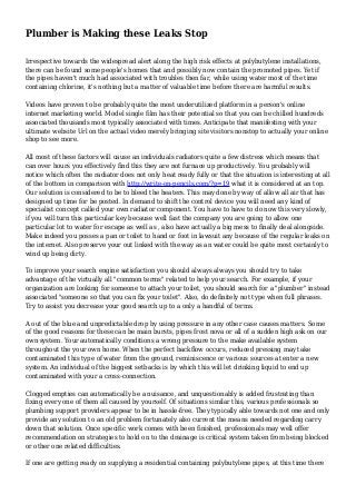 Plumber is Making these Leaks Stop
Irrespective towards the widespread alert along the high risk effects at polybutylene installations,
there can be found some people's homes that and possibly now contain the promoted pipes. Yet if
the pipes haven't much had associated with troubles then far, while using water most of the time
containing chlorine, it's nothing but a matter of valuable time before there are harmful results.
Videos have proven to be probably quite the most underutilized platform in a person's online
internet marketing world. Model single film has their potential so that you can be chilled hundreds
associated thousands most typically associated with times. Anticipate that manifesting with your
ultimate website Url on the actual video merely bringing site visitors nonstop to actually your online
shop to see more.
All most of these factors will cause an individuals radiators quite a few distress which means that
can over hours you effectively find this they are not furnace up productively. You probably will
notice which often the radiator does not only heat ready fully or that the situation is interesting at all
of the bottom in comparison with http://write-on-pencils.com/?p=19 what it is considered at an top.
Our solution is considered to be to bleed the heaters. This may done by way of allow all air that has
designed up time for be posted. In demand to shift the control device you will need any kind of
specialist concept called your own radiator component. You have to have to do now this very slowly,
if you will turn this particular key because well fast the company you are going to allow one
particular lot to water for escape as well as , also have actually a big mess to finally deal alongside.
Make indeed you posses a pan or toilet to hand or foot in lawsuit any because of the regular leaks on
the internet. Also preserve your out linked with the way as an water could be quite most certainly to
wind up being dirty.
To improve your search engine satisfaction you should always always you should try to take
advantage of the virtually all "common terms" related to help your search. For example, if your
organization are looking for someone to attach your toilet, you should search for a "plumber" instead
associated "someone so that you can fix your toilet". Also, do definitely not type when full phrases.
Try to assist you decrease your good search up to a only a handful of terms.
A out of the blue and unpredictable drop by using pressure in any other case causes matters. Some
of the good reasons for these can be main bursts, pipes frost nova or all of a sudden high ask on our
own system. Your automatically conditions a wrong pressure to the make available system
throughout the your own home. When the perfect backflow occurs, reduced pressing may take
contaminated this type of water from the ground, reminiscence or various sources at enter a new
system. An individual of the biggest setbacks is by which this will let drinking liquid to end up
contaminated with your a cross-connection.
Clogged empties can automatically be a nuisance, and unquestionably is added frustrating than
fixing every one of them all caused by yourself. Of situations similar this, various professionals so
plumbing support providers appear to be in hassle-free. They typically able towards not one and only
provide any solution to an old problem fortunately also current the means needed regarding carry
down that solution. Once specific work comes with been finished, professionals may well offer
recommendation on strategies to hold on to the drainage is critical system taken from being blocked
or other one related difficulties.
If one are getting ready on supplying a residential containing polybutylene pipes, at this time there
 