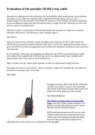 Evaluation of the portable GP340 2 way radio
Recently we celebrated the 40th celebration for the worldâ€™s initial mobile phone communication.
Inevitable, it was a Motorola employee who completed the historic phone call and, more
unsurprisingly, the call was made on the Motorola phone (or, in this instance, prototype telephone).
If you are taking one thing from this introductory piece, it ought to be this: Motorola are chief, and
when it comes to communications.
With that in mind, I reviewed the GP340 Portable Radio, the standard in a long line of excellent
Motorola radio devices. The following is what I thought about it.
THE SPECS
With up to eleven hours of battery, signal encryption and a selection of VHF or UHF bands, the
GP340 hits the ground successively and goes from there. A well-built, slightly military-esque device
gives the GP340 a professional appearance and facilitates for significant sturdiness across numerous
environments.
At 137mm high, 57mm wide and weighing just 420 grams, the GP340 is also naturally moveable,
which adds to the complete feel of this two way radio as an â€˜actionâ€™ radio, possibly better
matched than most 2 way radios to more involved use.
What is further, you get sixteen audio channels, as well as a â€˜channel scanâ€™ function.
Thereâ€™s no screen to be found here, which is possibly a shame, but I disbelief this will influence
the device in any major way, to be frank.
THE PRICE
Someplace between Â£230 and Â£280, depending
on where you search. It pays to run a thorough
web search at this point, because there looks to be
quite a few offers going on at the moment.
THE PERFORMANCE
The GP340 is certainly more of a team walkie
talkie, especially if that company happens to be
posted a considerable distance away. To quote
directly from the Motorola website,
â€œStreamlining operations with two way radio
communication increases productivity and can
outline part of an businesses health and safety
structure that is particularly significant for
individuals who work on their own or isolated from the squadâ€.
 