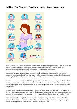 Getting The Nursery Together During Your Pregnancy
There are many ways to have a healthier and happier pregnancy for your baby and you. This will be
made a little bit easier with the helpful, practical advice in the following article. Read the
information and tips below and keep them in mind for when you need them.
To get rid of an upset stomach when you're in your first trimester, eating smaller meals more
frequently is recommended. When your tummy is full, it should feel more comfortable. Concentrate
on eating foods that are light and fresh. Produce and lean proteins are key.
Take the time to do a hospital visit before giving birth there. Look around and speak with the staff
on duty. Any questions you have can be answered and you may feel more calm. This process can be
particularly helpful to the expectant father as he will be very active around the delivery room when
you give birth.
What are the symptoms of premature labor? It's important to know this. Hopefully, you will never
have to put this information to use. However, being aware of the signs can help you relax if this were
to occur. By reacting in the best possible way, you have a better chance of saving your baby's life.
Ensure that your diet has plenty of protein in it during your pregnancy. This healthy nutrient is
beneficial to both you and your baby. Foods that are high in protein include nuts, legumes, eggs,
chicken, hamburger meat, sunflower and pumpkin seeds, and tofu.
 