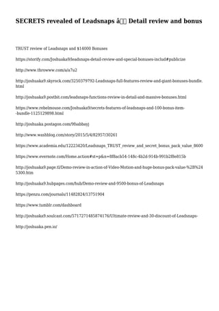 SECRETS revealed of Leadsnaps â€“ Detail review and bonus
TRUST review of Leadsnaps and $14000 Bonuses
https://storify.com/Joshuaka9/leadsnaps-detail-review-and-special-bonuses-includ#publicize
http://www.throwww.com/a/a7u2
http://joshuaka9.skyrock.com/3250379792-Leadsnaps-full-features-review-and-giant-bonuses-bundle.
html
http://joshuaka9.postbit.com/leadsnaps-functions-review-in-detail-and-massive-bonuses.html
https://www.rebelmouse.com/Joshuaka9/secrets-features-of-leadsnaps-and-100-bonus-item-
-bundle-1125129898.html
http://joshuaka.postagon.com/9fsabbayj
http://www.washblog.com/story/2015/5/4/82957/30261
https://www.academia.edu/12223420/Leadsnaps_TRUST_review_and_secret_bonus_pack_value_8600
https://www.evernote.com/Home.action#st=p&n=8f8acb54-148c-4b2d-914b-991b2f8e815b
http://joshuaka9.page.tl/Demo-review-in-action-of-Video-Motion-and-huge-bonus-pack-value-%2B%24
5300.htm
http://joshuaka9.hubpages.com/hub/Demo-review-and-9500-bonus-of-Leadsnaps
https://penzu.com/journals/11482824/13751904
https://www.tumblr.com/dashboard
http://joshuaka9.soulcast.com/5717271485874176/Ultimate-review-and-30-discount-of-Leadsnaps-
http://joshuaka.pen.io/
 