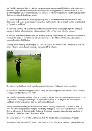 Mr. Blankley was described as cool and low-key under the pressures of his high-profile assignments.
He made Gingrich's case with reporters and the public during periods of great turbulence, as the
speaker negotiated over welfare reform, was accused of ethical violations and was blamed in part for
shutting down the federal government.
As Gingrich's spokesman, Mr. Blankley typically tried to defuse the furors that would arise over
statements such as the congressman's suggestion that women's roles in trench warfare were limited
by "biological problems."
In his boss's defense, Mr. Blankley blamed the media for willfully neglecting Gingrich's principal
argument that an Information Age military actually offered "increased roles for women."
In addition, media reports described Mr. Blankley as a key player among the Republican leaders who
prodded the media to provide more intensive coverage of the Whitewater scandal, which came to
enmesh President Bill Clinton.
Anthony David Blankley was born Jan. 21, 1948, in London. He moved to the United States with his
family when he was 3, later becoming a naturalized U.S. citizen.
His father, who had been a well-placed accountant, became a Hollywood movie executive.
In addition to his television appearances as a boy, Mr. Blankley played Rod Steiger's son in the 1956
boxing movie "The Harder They Fall."
Mr. Blankley received a bachelor's degree in political science from the University of California at Los
Angeles and a law degree from Loyola Marymount University in Los Angeles. He also received a
certificate of international law from the University of London.
During his time in the Reagan administration, he was a strong advocate for "A Nation at Risk," a
1983 report warning about the dangers created by inadequate public schools in the United States.
He was introduced to Gingrich by Ed Rollins, a Republican campaign strategist, and was hired by
Gingrich in 1990 when he was Republican whip.
His books included "The West's Last Chance: Will We Win the Clash of Civilizations?" (2005).
Survivors include his wife of 27 years, Lynda Davis of Great Falls; three children, Spencer Blankley,
 