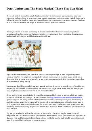 Don't Understand The Stock Market? These Tips Can Help!
The stock market is something that stands out as scary to newcomers, and even some long-term
investors. It always helps to bone up on your market knowledge before investing capital. Other than
selling high and buying low, there are many different tips you can use to generate income. Continue
on to the article below so you begin to learn how to be a profitable investor.
Before you invest or entrust any money at all with an investment broker, make sure you take
advantage of the free resources that are available to you to clarify their reputation. Knowing their
background will help you avoid being the victim of fraud.
If you hold common stock, you should be sure to exercise your right to vote. Depending on the
company charter, you might get voting ability when it comes down to electing board members or
directors. A lot of voting occurs annually at any given company's shareholders' meeting; it can also
be done through proxy voting.
Investments should be spread throughout several markets. Investing in a single type of stock is very
dangerous. For instance, if you invest all you have in one, single share and it does not do well, you
are going to lose all of your money that you worked hard for.
If you wish to target a portfolio for the most long range yields, be sure to have stocks from various
industries. Although, on average, the entire market has http://www.reuters.com/finance/markets
gains each year, not every part of industry will increase in value from year to year. By investing in
multiple sectors, you will allow yourself to see growth in strong industries while also being able to
sit things out and wait with the industries that are not as strong. Rechecking your investments and
balancing them as necessary, helps to minimize losses, maximize returns and boost your position for
the next cycle.
Try and get stocks that will net better than 10% annually, otherwise, simpler index funds will
outperform you. In order to calculate your possible return from a stock, you want to add together the
dividend yield and the projected growth rate. For a yield of 2 percent and with 12 percent earnings
growth, you are likely to have a 14 percent return.
 