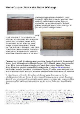 Howto Carryout Productive Means Of Garage
In healing your garage door problems with a look
discounted Garage-Doors of Houston specializes. From
metallic to lumber opportunities that are totally
customizable, you're positive to find the door that
perfectly reflects your persona as well as the style of
your home, without busting the lender.
Garag
e Door Installation -Â This incorporates the
installation of a fresh garage door. Incorporates
the door itself, the monitor, handles, relies,
cabling, comes, hair and wheels. We create
changes to fit your garage starting examine
every one of the pieces, and support many things
through the installation procedure. This really is
usually not part of the garage door itself and is
repaired and repaired on its interval that is own.
Furthermore, we usually check its attachment towards the door itself together with the mounting of
the unit. Repair All Manufacturers of Existing Openers -Â We hold a wide number of areas therefore
we are able to restore and company most brands of garage door openers. Garage Door Torsion
Spring Substitution - energy is generated by Â A torsion spring by being see this here twisted a
length around instead of stretching to provide raise of the door. We advise contacting certainly one
of our professionals to your home to fix or company something having to do together with your rises.
To obtain the most out from the door and never to demand garage door repairs on the share
schedule you have to be sure that you do not get lazy with the upkeep anyone conduct. There isnot
absolutely need being stressed considering the way you going to touch-base using companies of door
repairservices. They might mount automatic door operator process, furthermore after adding the
door.
Choosing garage door that is covered and a licensed restore operate service will be a fair solution.
You furthermore desire to ensure the organization offers a service warranty on their upkeep and
maintenance and areas. For those who have a bothersome garage door, it compromises the safety of
one's family and house. Overhead Door Organization of Atl is really a specialist business Click here
you can rely on. We offer More Here excellent visit the website services in an affordable value to
you. We so are spring replacement professionals and offer FREE why not try this out estimations on
replacement garage opportunities.
 