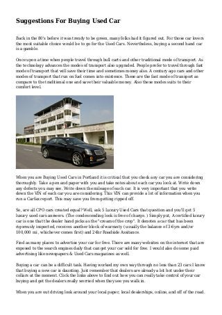 Suggestions For Buying Used Car
Back in the 80's before it was trendy to be green, many folks had it figured out. For those car lovers
the most suitable choice would be to go for the Used Cars. Nevertheless, buying a second hand car
is a gamble.
Once upon a time when people travel through bull carts and other traditional mode of transport. As
the technology advances the modes of transport also upgraded. People prefer to travel through fast
mode of transport that will save their time and sometimes money also. A century ago cars and other
modes of transport that run on fuel comes into existence. These are the fast mode of transport as
compare to the traditional one and save their valuable money. Also these modes suits to their
comfort level.
When you are Buying Used Cars in Portland it is critical that you check any car you are considering
thoroughly. Take a pen and paper with you and take notes about each car you look at. Write down
any defects you may see. Write down the mileage of each car. It is very important that you write
down the VIN of each car you are considering. This VIN can provide a lot of information when you
run a Carfax report. This may save you from getting ripped off.
So, are all CPO cars created equal? Well, ask 5 Luxury Used Cars that question and you'll get 5
luxury used cars answers. (The condescending look is free of charge. ) Simply put, A certified luxury
car is one that the dealer hand picks as the "cream of the crop". It denotes a car that has been
rigorously inspected, receives another block of warranty ( usually the balance of 3-6yrs and/or
100,000 mi , whichever comes first) and 24hr Roadside Assitance.
Find as many places to advertise your car for free. There are many websites on the internet that are
exposed to the search engines daily that can get your car sold for free. I would also do some paid
advertising like newspapers & Used Cars magazines as well.
Buying a car can be a difficult task. Having worked my own way through no less than 23 cars I know
that buying a new car is daunting. Just remember that dealers are already a bit hot under their
collars at the moment. Click the links above to find out how you can really take control of your car
buying and get the dealers really worried when they see you walk in.
When you are out driving look around your local paper, local dealerships, online, and off of the road.
 