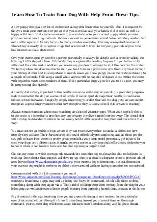 Learn How To Train Your Dog With Help From These Tips
A new puppy brings a new lot of excitement along with frustration to your life. But, it is imperative
that you train your current new pet so that you as well as also your family feel at ease as well as
happy with them. That can be necessary to you and also also your current puppy which you use
positive canine coaching methods. Patience as well as perseverance tend to be definitely needed. Set
aside with regards to twenty for you to thirty minutes every day. This may always be the amount
where they're nearly all receptive. Dogs that are forced to train for very long periods of your time
lose interest and also distracted.
Give your current puppy time for a person personally to always be alright with a crate by taking the
training 1 little step at a time. Ultimately they are generally heading to grow for you to be comfy
with most the crate and in addition you are in any position to attempt to shut the door for the crate.
While they allow the door in order to shut you tend to be in a position to give them any treat through
your wiring. Within first it is important to merely leave your new puppy inside the crate pertaining to
a couple of seconds. Following a small while anyone will be capable of depart these within the crate
with regard to more time numbers of time. If the particular puppy gets for you to be upset, you may
be progressing also quickly.
A healthy diet is very important to the health insurance well-being of your dog. a poor diet program
is detrimental for the dog on a amount of levels. It can not just damage their health, it could also
influence their behavior. Simply By simply improving your diet that will the dog gets, anyone might
recognize a great improvement within how receptive they is likely to be if this arrives to training.
Always remain constant when crate coaching any kind of younger pups. When your dog is let loose
in the crate, it's essential to give him any opportunity to relive himself correct away. The Actual dog
will develop his bladder therefore he can easily hold it with regard to lengthier and more time this
way.
You must not tie up multiple dogs where they can reach every other, no make a difference how
friendly they will are. Their Particular chains could effortlessly get tangled up and as these people
struggle to have free; there's a pretty great possibility your dogs could potentially get injured. In
case your dogs are different sizes, it might be even worse. a tiny dog could effortlessly choke for you
to death when it had been to have also tangled up using a larger breed.
Choose any crate in which corresponds towards the sized the dog to always be able to facilitate its
training. Don't forget that puppies will develop up. choose a sizable adequate crate to provide added
area beyond http://www.dogtrainingtricks.org/ your current dog's dimensions. at total dimension
your current dog ought in order to be able to move around without having sensation too constricted.
One associated with the 1st commands you must
http://www.amazon.com/Dog-Training-Becoming-Companion-Obedience-ebook/dp/B00QMPGGLO
educate a brand new puppy may end up being the "leave it" command, which tells these to drop
something along with step again via it. This kind of will help stop them coming from chewing in your
belongings as well as prevents these people coming from ingesting harmful issues away in the home.
Pay attention to the size involving time you may spend training in one session. In the particular
event that an individual attempt to focus for any long time of your current time on the single
command, your current dog will demonstrate indications of boredom along with begin to obtain
 