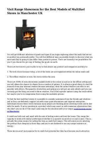 Visit Range Showroom for the Best Models of Multifuel
Stoves in Manchester UK
You will get different selection of goods and types if you begin exploring about the multi-fuel stoves
or another you personally prefer. You will find different ways as possible decide to discover what you
need and they're going to also differ from person to person. There are basically two possibilities for
you if you choose the pro way of finding the goods on earth.
There are two sources you're able to try to find almost any product and companies and they're:
1. The web choice because today, a lot of the items are accomplished within the online mode and
2. The offline retailers or even the stores within the area
There are 1000s of oven showrooms available both in the online as well as in the offline setting and
you will obtain the chance to choose from a number of options. It is always a good choice to start the
research from your internet vendors because nowadays, what the online retailers can offer is not
possible with others. The quantity of selection and options you will get are only infinite and you can
certainly get the thing you need in these retailers. You'll find superior options using the local outlets
but may be you've to compromise there using the available options.
To find the best multifuel stoves it is possible to consider assistance from the friends and relatives
and so they can definitely suggest you with some good alternatives and regional enterprises.
Individuals choose these stoves because many people are thinking about investing wisely and in line
with the needs. If we're investing in a product which may assist us with numerous alternatives then
why don't you we do it? The exact same may be the situation with your ranges wood burning stoves
in Manchester.
It could use both coal and wood with the aim of boiling water and heat the house. This range the
capacity to work with similar performance whether it is operate on wood or on coal or peat. This is
actually the prime reason for calling the item as multi fuel ranges. This will assist you in selecting
the product that cheapest in those days and you're not destined to use any unique solution as
energy.
These stoves aren't just popular for its multi fuel potential but they have become much attractive
 