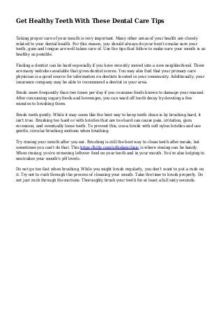 Get Healthy Teeth With These Dental Care Tips
Taking proper care of your mouth is very important. Many other areas of your health are closely
related to your dental health. For this reason, you should always do your best to make sure your
teeth, gum and tongue are well taken care of. Use the tips that follow to make sure your mouth is as
healthy as possible.
Finding a dentist can be hard especially if you have recently moved into a new neighborhood. There
are many websites available that gives dentist scores. You may also find that your primary care
physician is a good source for information on dentists located in your community. Additionally, your
insurance company may be able to recommend a dentist in your area.
Brush more frequently than two times per day if you consume foods known to damage your enamel.
After consuming sugary foods and beverages, you can ward off tooth decay by devoting a few
minutes to brushing them.
Brush teeth gently. While it may seem like the best way to keep teeth clean is by brushing hard, it
isn't true. Brushing too hard or with bristles that are too hard can cause pain, irritation, gum
recession, and eventually loose teeth. To prevent this, use a brush with soft nylon bristles and use
gentle, circular brushing motions when brushing.
Try rinsing your mouth after you eat. Brushing is still the best way to clean teeth after meals, but
sometimes you can't do that. This https://bitly.com/u/thekenclinic is where rinsing can be handy.
When rinsing, you're removing leftover food on your teeth and in your mouth. You're also helping to
neutralize your mouth's pH levels.
Do not go too fast when brushing. While you might brush regularly, you don't want to put a rush on
it. Try not to rush through the process of cleaning your mouth. Take the time to brush properly. Do
not just rush through the motions. Thoroughly brush your teeth for at least a full sixty seconds.
 