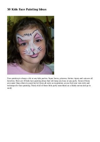 50 Kids Face Painting Ideas
Face painting is always a hit at any kids parties. Super heros, princess, fairies, tigers and cats are all
favorites. Here are 50 kids face painting ideas that will keep you busy at any party. Some of them
are easier than others to paint but let them all serve as inspiration as you find your own style and
technique for face painting. Think of all of those little party munchkins as a blank canvas and go to
work!
 