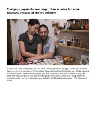 Mortgage payments now larger than salaries for some
Russians because of ruble's collapse
In this photo taken on Saturday, Dec. 27, 2014, Dmitry Dervenyov, 50, right, and his wife Svetlana
Suvorova, 32, sit in their flat in St.Petersburg, Russia. Dmitry his wife Svetlana have finally managed
to refinance their 15-year dollar mortgage loan with DeltaCredit bank into rubles on Friday, Dec. 23,
2014. The refinancing increased their monthly payments in rubles almost twice compared to the
beginning of the year but it still made them feel safer.(AP Photo/Dmitry Lovetsky) (The Associated
Press)
 