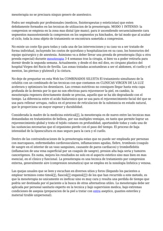 mesoterapia no se precisara ningun genero de anestesico.
Podra ser empleado por profesionales (medicos, fisioterapeutas y esteticistas) que esten
debidamente formados en las tecnicas de utilizacion de la presoterapia. MODO 1 INTENSO: la
compresion se empieza en la zona mas distal (pie mano), para ir ascendiendo secuencialmente cara
segmentos massosteniendo la compresion en los segmentos ya hinchados, de tal modo que al acabar
el ciclo, toda la zona objeto de tratamiento se encontrara sometida a compresion.
No existe un coste fijo para todas y cada una de las intervenciones y su caso va a ser tratado de
forma individual, incluyendo los costos de quirofano y hospitalizacion en su caso, los honorarios del
equipo quirurgico y de anestesia. Asimismo va a deber llevar una prenda de presoterapia (faja u otra
prenda especial) durante mesoterapia 3 4 semanas tras la cirugia, si bien va a poder retirarla para
dormir desde la segunda semana. Actualmente, y desde el dos mil diez, es cirujano plastico del
hospital Virgen del Rocio de Sevilla. Las zonas tratadas acostumbran a ser el abdomen, el cuello y el
menton, las piernas y gluteosÂ y la cintura.
No deje de preguntar en esta Web los COMBINADOS SILUETA El tratamiento simultaneo de la
celulitis con un combinado de las tecnicas con que contamos en CLINICAS VIRGEN DE LA LUZ
acelerara y optimizara los desenlaces. Las cremas nutritivas no consiguen llegar hasta esta capa
profunda de la dermis por lo que no son efectivas para rejuvenecer la piel, en cambio, la
mesoterapia regenera directamente donde se precisa, aquello que se ha ido degradando con el
tiempo. La diferencia entre el acido hialuronico que se usa para el rejuvenecimiento facial del que se
usa para rellenar arrugas, radica en el proceso de reticulacion de la substancia en estado natural,
que le proporciona un mayor espesor y durabilidad.
Considerada la madre de la medicina esteticaâ€, la mesoterapia es de nuevo entre las tecnicas mas
demandadas en tratamientos de belleza, por sus multiples ventajas, en tanto que permite lograr un
rejuvenecimiento global y trata el tejido cutaneo en profundidad, aportandole todas y cada una de
las sustancias necesarias que el organismo pierde con el paso del tiempo. El proceso de baja
intensidad de la lipoescultura es mas seguro para la cara y el cuello.
Dentro de las contraindicaciones de la presoterapia estan que no puede ser empleada por personas
con marcapasos, enfermedades cardiovasculares, inflamaciones agudas, fiebre, trombosis (coagulo
de sangre en el interior de un vaso sanguineo, causante de paros cardiacos) y tromboflebitis
(inflamacion de una vena superficial por un coagulo de sangre), presion alta baja seria y tumores
cancerigenos. En suma, mejora los resultados no solo en el aspecto estetico sino mas bien en mas
esencial, en el clinico y funcional. La presoterapia es una tecnica de tratamiento por compresion
externa, generalmente aire (compresion neumatica) que se emplea en la nosologia linfatica y venosa.
Las quejas usuales que se leen y escuchan en diversos sitios y foros (llegando los pacientes a
emplear terminos como timoâ€, fiascoâ€ enganoâ€) de los que han recurrido a este metodo, es
que la mesoterapia no unicamente es ineficaz sino es muy cara y resulta una perdida de tiempo que
podria ser destinada por el paciente a la busca de otras alternativas utiles. La mesoterapia debe ser
aplicada por personal sanitario experto en la tecnica y bajo supervision medica, bajo extremas
condiciones de asepsia (preparacion de la piel a tratar con entra aseptico, guantes esteriles y
material tirable unipersonal).
 