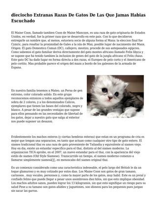 dieciocho Extranas Razas De Gatos De Las Que Jamas Habias
Escuchado
El Maine Coon, llamado tambien Coon de Maine Mancoon, es una raza de gato originaria de Estados
Unidos, en verdad, fue la primer raza que se desarrollo en este pais. Con lo que decidieron
entregarle un nombre que, al menos, estuviera socio de alguna forma al Manx: la eleccion final fue
Cymric, para resaltar la proximidad de Gales a la isla de Man, posible lugar de nacimiento del Manx.
Origen: El gato Domestico Comun (DC), callejero, mestizo, procede de sus antepasados egipcios.
Como sabemos el gato familiar deriva directamente del gato montes africano llamado Felix libyca y
se supone que ha tenido tambien la inclusion de genes del gato de la jungla africano el Felix chaus.
Este gato DC ha dado lugar en forma directa a dos razas, el Europeo de pelo corto y el Americano de
pelo cortito. Mas probable parece el origen del manx a bordo de los galeones de la armada de
Espana.
En nuestra familia tenemos a Mateo, un Persa de gen
extremo, color colorado solido. En este grupo
reconocemos entonces a todos aquellos ejemplares de
sobra de 2 colores, y a los denominados Calicos,
ejemplares que tienen las bases del colorado, negro y
blanco. A pesar de las grandes ventajas que supone
para ellos pensando en las necesidades de libertad de
los gatos, dejar a nuestro gato que salga al exterior
nos puede suponer un desazon.
Evidentemente los machos enteros (y ciertas hembras enteras) que estan en un programa de cria es
mejor que tengan una separacion, en tanto que actuan como cualquier otro tipo de gato entero. El
siames tradicional thai es una raza de gato proveniente de Tailandia y equivalente al siames viejo.
Hoy en dia, existe un estandar especifico para el thai, distinto al del siames moderno. La
organizacion TICA aprobo, en el 2007, un nuevo estandar para el thai, con la apariencia del viejo
estilo de siames (Old Style Siamese). Transcurrido un tiempo, el siames moderno comenzo a
llamarse simplemente siamesâ€, en menoscabo del siames original thai.
En un comienzo considerado como una caracteristica indeseable, el pelo largo del British le da un
toque glamuroso y es muy cotizado por estos dias. Los Maine Coon son gatos de gran tamano,
carinosos , muy vocales, perezosos y, como la mayor parte de los gatos, muy habil. Este es un jovial y
confiado felino que puede llegar a pesar unos asombrosos diez kilos, sin que esto implique obesidad.
Los machos adultos sanos, pueden lograr los 13 kilogramos, sin que esto signifique un riesgo para su
salud Pese a su tamano son gatos afables y juguetones, son idoneos para los pequenos pues juegan
sin sacar las garras.
 