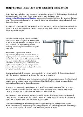 Helpful Ideas That Make Your Plumbing Work Better
Leaky pipes and backed up water systems can be a serious headache to the homeowner that is faced
with dealing with these issues. Fewer issues, minus a natural disaster, may
http://www.familyhandyman.com/plumbing cause so much damage to a home like a serious plumbing
issue. The good news is that those who own their homes can take action to safeguard themselves so
that issues do not occur.
It's easy to fix noisy pipes which squeak or sound like hammering. Anchor any easily-accessible loose
pipes. If the pipes are in the walls, floors or ceiling, you may want to call a professional to come and
help complete the project.
To deal with a frozen pipe, turn on the faucet
closest to the pipe. This gives the water a place
to exit as the pipe defrosts. This helps to relieve
the pressure in the pipe and may prevent
bursting, which can prevent further damage to
your home.
Ensure that a septic tank is emptied
approximately five yearly, and make sure it is
properly maintained. Septic systems can back
up when the septic tank builds up sediment. This
can even result in the septic system failing
altogether. While it may cost a bit to have your
septic tank pumped out, it will cost you much
more to clean up any sewage backup or to repair
or replace your septic tank.
You can unclog a toilet by pouring warm water in the bowl from waist level. If one attempt doesn't
solve the problem, you can do it again once the water level stabilizes.
Use strainers on all drains to keep foreign objects and debris from clogging drains. Your kitchen sink
strainer must be cleaned whenever it catches anything. Kitchen filters should be changed often,
while bathtub filters can be changed as needed.
If you notice orange or pink stains in your bathroom fixtures, this is because of the iron in your
water. This can be remedied by using a water softener which can be purchased at a shop, or a
company can pay a visit to your home and handle the situation for you.
Always use cold water when your garbage disposal is running. The helps sharpen the blades and
clears out the drain mechanism. If you use hot water, any grease that is in the disposal will turn to
liquid, and sit inside of the drain, which can clog your pipes.
Don't bother running your water when you use the garbage disposal. Although some say that
running water will help keep the disposal running smoothly, this isn't always the case. Some things
can stick to the disposal, and cause it to become damaged beyond repair.
 