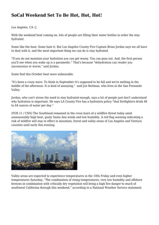SoCal Weekend Set To Be Hot, Hot, Hot!
Los Angeles, CA -
With the weekend heat coming on, lots of people are filling their water bottles in order the stay
hydrated.
Some like the heat. Some hate it. But Los Angeles County Fire Captain Brian Jordan says we all have
to deal with it, and the most important thing we can do is stay hydrated.
"If you do not maintain your hydration you can get woosy. You can pass out. And, the first person
you'll see when you wake up is a paramedic." That's because "dehydration can render you
unconscious or worse," said Jordan.
Some find this October heat wave unbearable.
"It's been a crazy wave. To think in September it's supposed to be fall and we're melting in the
middle of the afternoon. It is kind of annoying," said Joe Reitman, who lives in the San Fernando
Valley.
Jordan, who can't stress the need to stay hydrated enough, says a lot of people just don't understand
why hydration is important. He says LA County Fire has a hydration policy "that firefighters drink 48
to 64 ounces of water per day."
(FOX 11 / CNS) The Southland remained in the cross hairs of a wildfire threat today amid
unseasonably high heat, gusty Santa Ana winds and low humidity. A red flag warning indicating a
risk of wildfire will stay in effect in mountain, forest and valley areas of Los Angeles and Ventura
counties until early this evening.
Valley areas are expected to experience temperatures in the 100s Friday and even higher
temperatures Saturday. "The combination of rising temperatures, very low humidity and offshore
breezes in combination with critically dry vegetation will bring a high fire danger to much of
southwest California through this weekend,'' according to a National Weather Service statement.
 