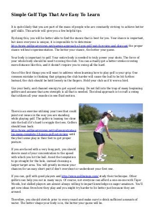 Simple Golf Tips That Are Easy To Learn
It is quite likely that you are part of the mass of people who are constantly striving to achieve better
golf skills. This article will give you a few helpful tips.
By doing this, you will be better able to find the stance that is best for you. Your stance is important,
but since everyone is unique, it is impossible to to determine
http://www.golfgearreviews.net/garmin-approach-s3-gps-golf-watch-review-and-discount the proper
stance without experimentation. The better your stance, the better your game.
Your body is important to golf. Your entire body is needed to truly power your shots. The force of
your whole body should be used to swing the club. You can actually get a better stroke covering
more distance like this, and it doesn't require you to swing all the hard.
One of the first things you will want to address when learning how to play golf is your grip. One
common mistake is thinking that gripping the club harder will cause the ball to be hit further.
Instead, the club should be held loosely in the fingers. Hold your club as if it were a bird.
Use your body, and channel energy to get a good swing. Do not fall into the trap of many beginning
golfers and assume that arm strength is all that is needed. The ideal approach is to craft a swing
that utilizes all your muscles in one fluid motion.
There is an exercise utilizing your toes that could
point out issues in the way you are standing
while playing golf. The golfer is leaning too close
into the ball if it's hard to wiggle the toes. Golfers
should lean back
http://www.golfgearreviews.net/callaway-strata-p
lus-mens-complete-18-piece-golf-set-review until
they feel some play in their feet to get proper
posture.
If you are faced with a very long putt, you should
devote most of your concentration to the speed
with which you hit the ball. Avoid the temptation
to go straight for the hole, instead choosing a
larger target area. You will greatly increase your
chances for an easy short putt if don't overshoot or undershoot your first one.
If you can, golf with good players and http://www.golfswingx.com/ study their technique. Other
golfers can help you out in many ways. Of course, not everyone can afford a one-on-one with Tiger
Woods, but skilled players are almost always willing to impart knowledge on eager amateurs. You'll
get new ideas from how they play and you might try harder to be better just because they are
around.
Therefore, you should stretch prior to every round and make sure to drink sufficient amounts of
water. The better shape your body is in, the better your game will be.
 