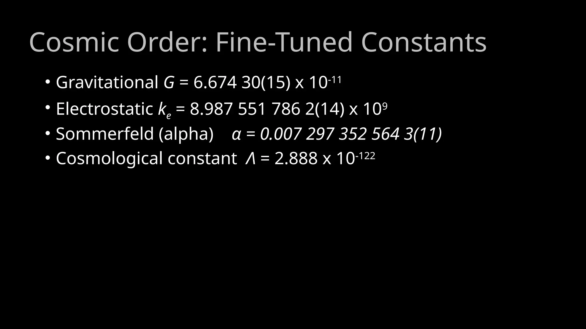 Cosmic Order: Fine-Tuned Constants
• Gravitational G = 6.674 30(15) x 10-11
• Electrostatic ke = 8.987 551 786 2(14) x 109
• Sommerfeld (alpha) α = 0.007 297 352 564 3(11)
• Cosmological constant Λ = 2.888 x 10-122
 