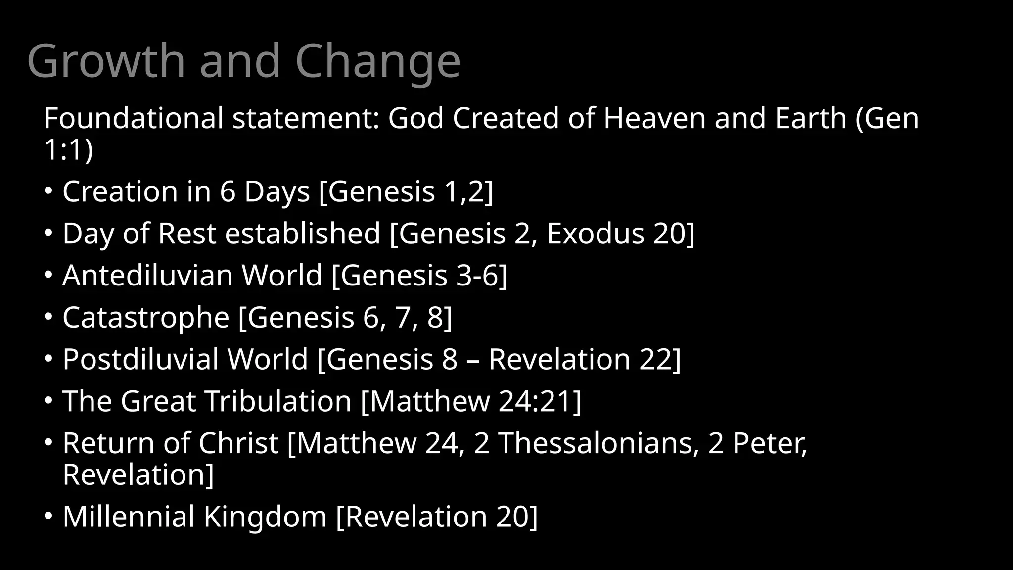Growth and Change
Foundational statement: God Created of Heaven and Earth (Gen
1:1)
• Creation in 6 Days [Genesis 1,2]
• Day of Rest established [Genesis 2, Exodus 20]
• Antediluvian World [Genesis 3-6]
• Catastrophe [Genesis 6, 7, 8]
• Postdiluvial World [Genesis 8 – Revelation 22]
• The Great Tribulation [Matthew 24:21]
• Return of Christ [Matthew 24, 2 Thessalonians, 2 Peter,
Revelation]
• Millennial Kingdom [Revelation 20]
 