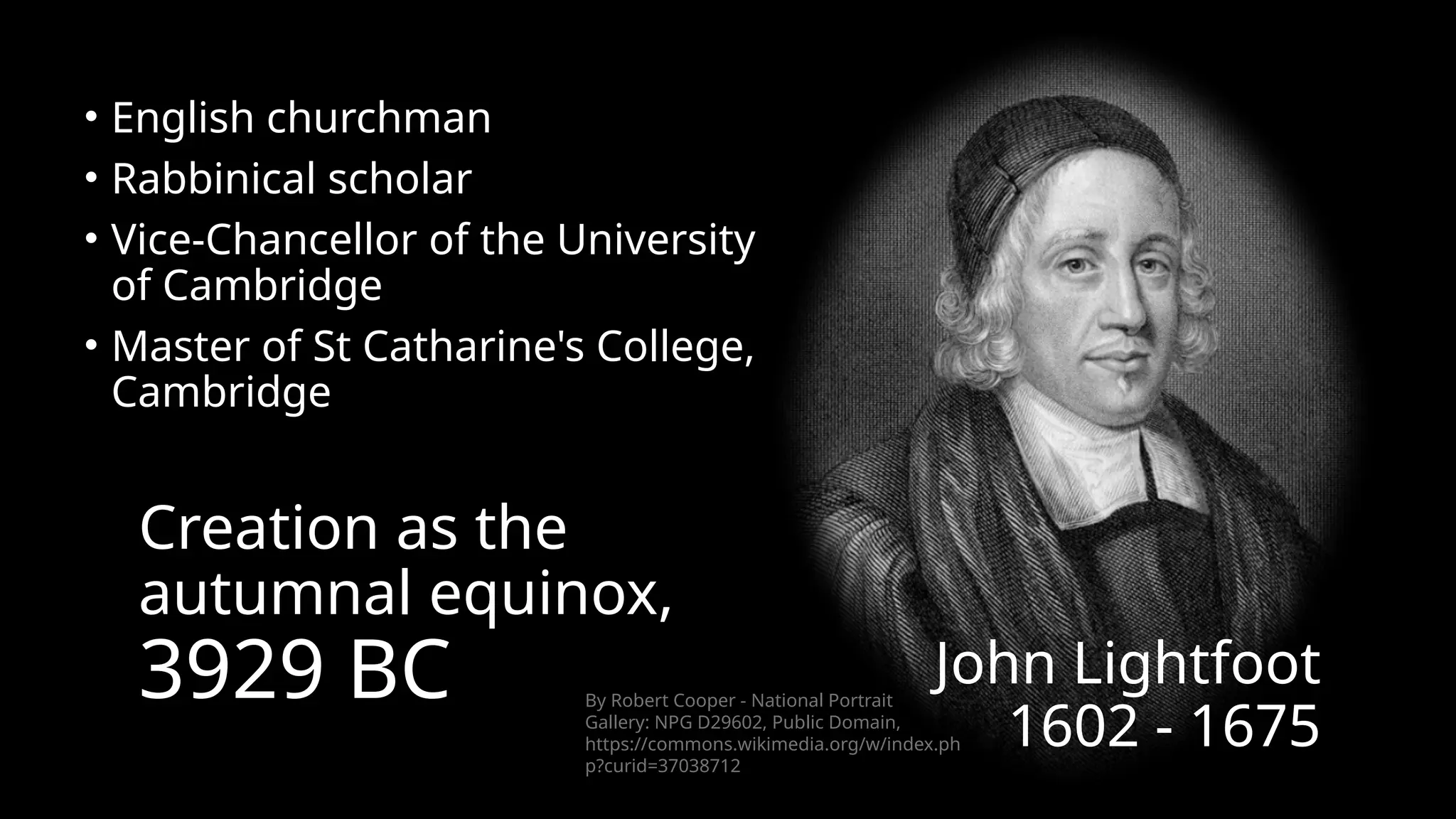 • English churchman
• Rabbinical scholar
• Vice-Chancellor of the University
of Cambridge
• Master of St Catharine's College,
Cambridge
Creation as the
autumnal equinox,
3929 BC John Lightfoot
1602 - 1675
By Robert Cooper - National Portrait
Gallery: NPG D29602, Public Domain,
https://commons.wikimedia.org/w/index.ph
p?curid=37038712
 