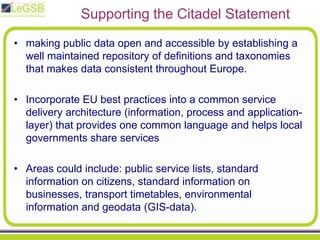 Supporting the Citadel Statementmaking public data open and accessible by establishing a well maintained repository of definitions and taxonomies that makes data consistent throughout Europe. Incorporate EU best practices into a common service delivery architecture (information, process and application-layer) that provides one common language and helps local governments share services Areas could include: public service lists, standard information on citizens, standard information on businesses, transport timetables, environmental information and geodata (GIS-data). 