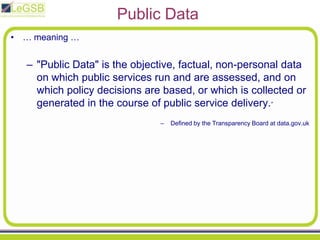 Public Data… meaning …"Public Data" is the objective, factual, non-personal data on which public services run and are assessed, and on which policy decisions are based, or which is collected or generated in the course of public service delivery.”Defined by the Transparency Board at data.gov.uk