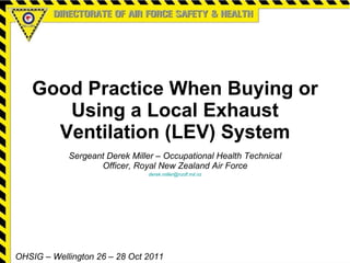 Good Practice When Buying or Using a Local Exhaust Ventilation (LEV) System Sergeant Derek Miller – Occupational Health Technical Officer, Royal New Zealand Air Force [email_address] OHSIG – Wellington 26 – 28 Oct 2011 