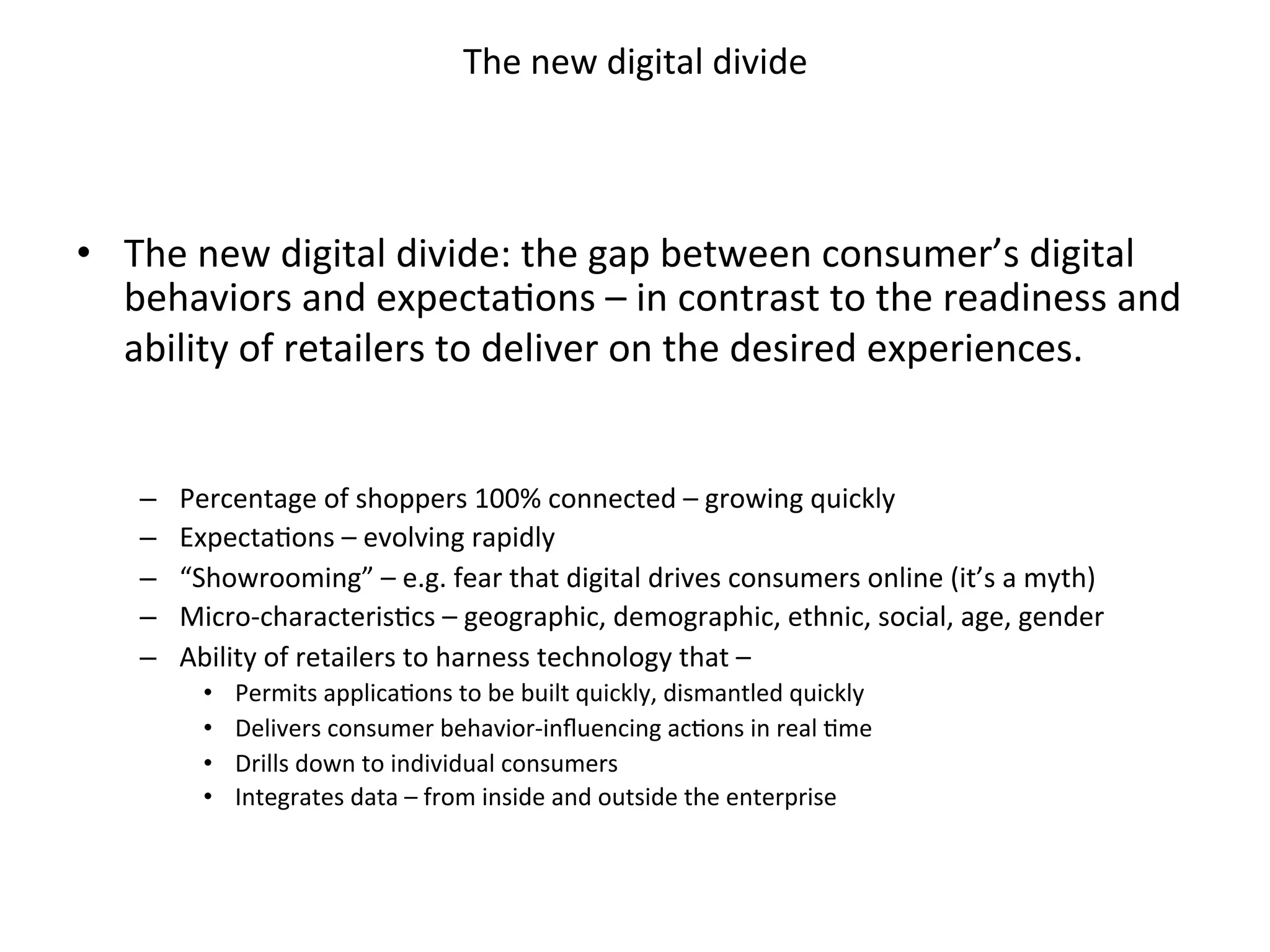 The	new	digital	divide	
•  The	new	digital	divide:	the	gap	between	consumer’s	digital	
behaviors	and	expectaFons	–	in	contrast	to	the	readiness	and	
ability	of	retailers	to	deliver	on	the	desired	experiences.	
	
	
–  Percentage	of	shoppers	100%	connected	–	growing	quickly	
–  ExpectaFons	–	evolving	rapidly	
–  “Showrooming”	–	e.g.	fear	that	digital	drives	consumers	online	(it’s	a	myth)	
–  Micro-characterisFcs	–	geographic,	demographic,	ethnic,	social,	age,	gender	
–  Ability	of	retailers	to	harness	technology	that	–	
•  Permits	applicaFons	to	be	built	quickly,	dismantled	quickly	
•  Delivers	consumer	behavior-inﬂuencing	acFons	in	real	Fme	
•  Drills	down	to	individual	consumers	
•  Integrates	data	–	from	inside	and	outside	the	enterprise	
 